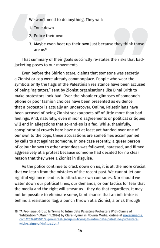 We won’t need to do anything. They will: 1. Tone down 2. Police their own  3. Maybe even beat up their own just because they think those are us®  That summary of their goals succinctly re-states the risks that bad- jacketing poses to our movements.  Even before the Shirion scare, claims that someone was secretly  a Zionist or cop were already commonplace. People who wear the symbols or fly the flags of the Palestinian resistance have been accused of being "agitators,” sent by Zionist organisations like B’nai Brith to make protestors look bad. Over-the-shoulder glimpses of someone’s phone or poor fashion choices have been presented as evidence  that a protestor is actually an undercover. Online, Palestinians have been accused of being Zionist sockpuppets off of lttle more than bad feelings. And, naturally, even minor disagreements or political critiques will end in allegations that s0-and-so is a fed. While, thankfully, conspiratorial crowds here have ot at least yet handed over one of our own to the cops, these accusations are sometimes accompanied  by calls to act against someone. In one case recently, a queer person of colour known to other attendees was followed, harassed, and filmed aggressively at a protest because someone had decided for no clear reason that they were a Zionist in disguise.  As the police continue to crack down on us, it s all the more crucial that we learn from the mistakes of the recent past. We cannot let our rightful vigilance lead us to attack our own comrades. Nor should we water down our political lines, our demands, or our tactics for fear that the media and the right will smear us - they do that regardless. It may not be possible to eliminate some, faint chance that an infiltrator is behind a resistance flag, a punch thrown at a Zionist, a brick through  18 Pro-srael Group Is Trying to Intimidate Palestine Protesters With Claims of “Infiltration” (March 1, 2024) by Clare Hymer in Novara Media, oline at noaramedia. €Om/2024/03/01a-pro-racl-group-is-trying-to-intimidate-palestine-protesters- with-clains-ot-nfltration/  i 